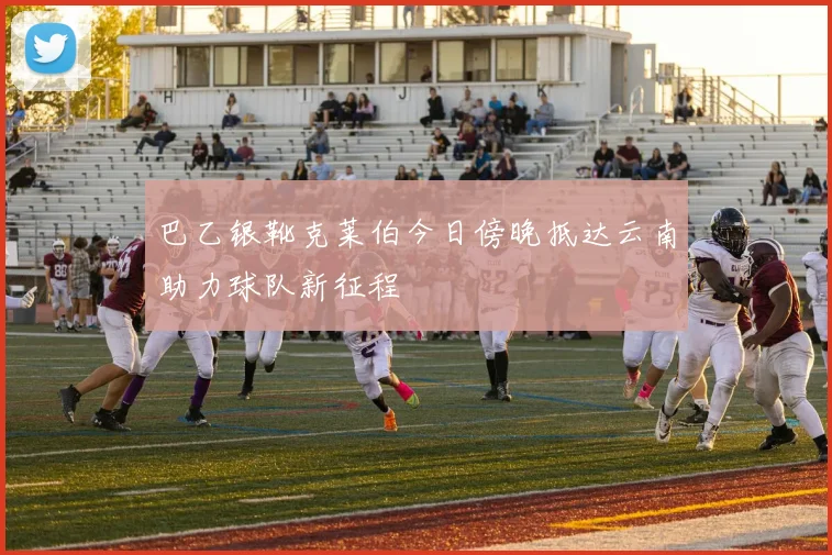 巴乙银靴克莱伯今日傍晚抵达云南助力球队新征程