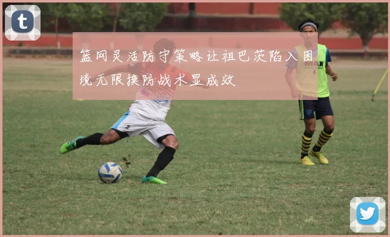 篮网灵活防守策略让祖巴茨陷入困境无限换防战术显成效