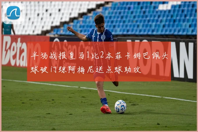 半场战报皇马1比2本菲卡姆巴佩头球破门琼阿梅尼送点球助攻
