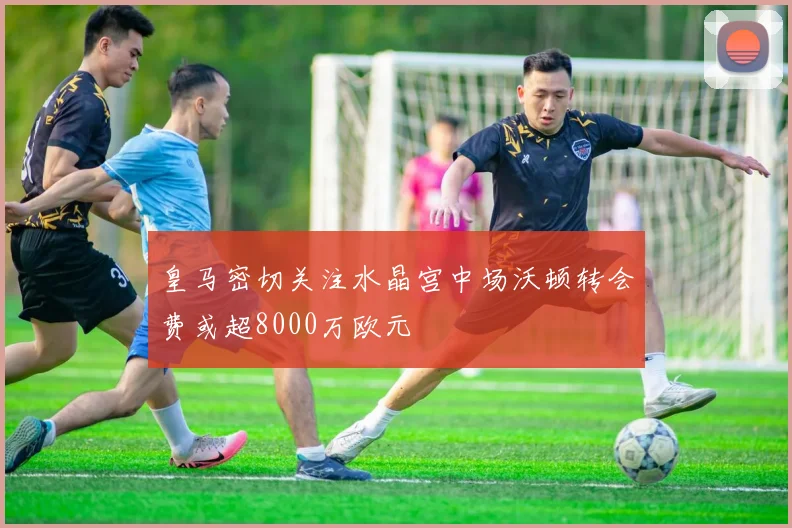 皇马密切关注水晶宫中场沃顿转会费或超8000万欧元