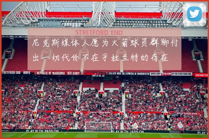 尼克斯媒体人愿为火箭球员群聊付出一切代价不在乎杜兰特的存在