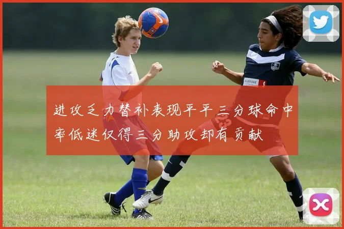进攻乏力替补表现平平三分球命中率低迷仅得三分助攻却有贡献