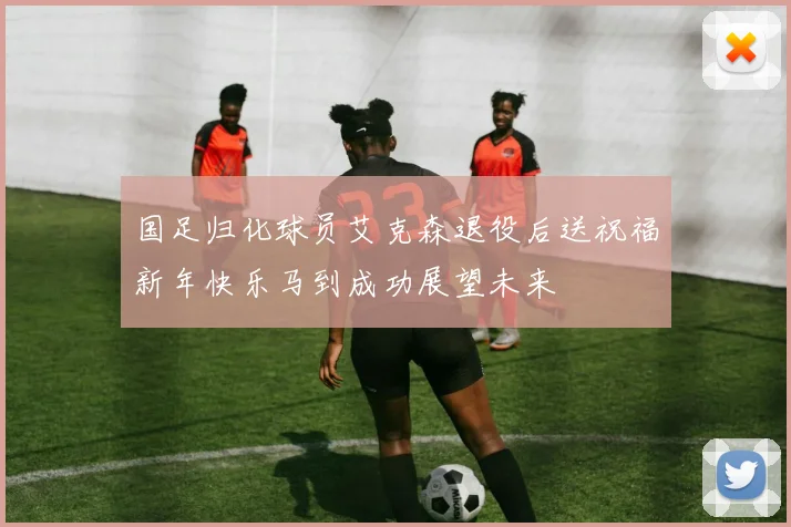 国足归化球员艾克森退役后送祝福新年快乐马到成功展望未来