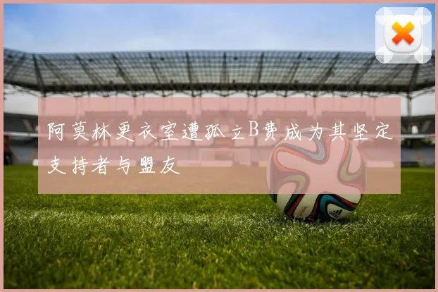 阿莫林更衣室遭孤立B费成为其坚定支持者与盟友