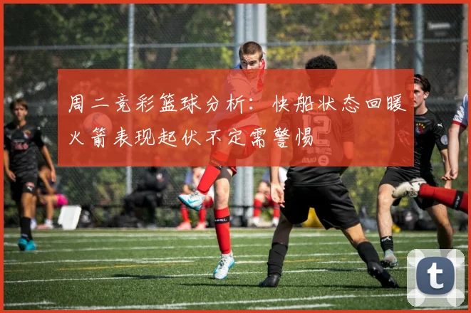周二竞彩篮球分析：快船状态回暖火箭表现起伏不定需警惕