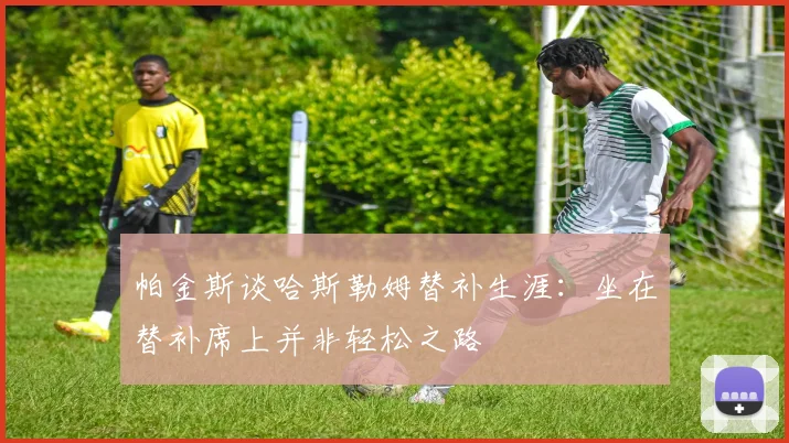 帕金斯谈哈斯勒姆替补生涯：坐在替补席上并非轻松之路