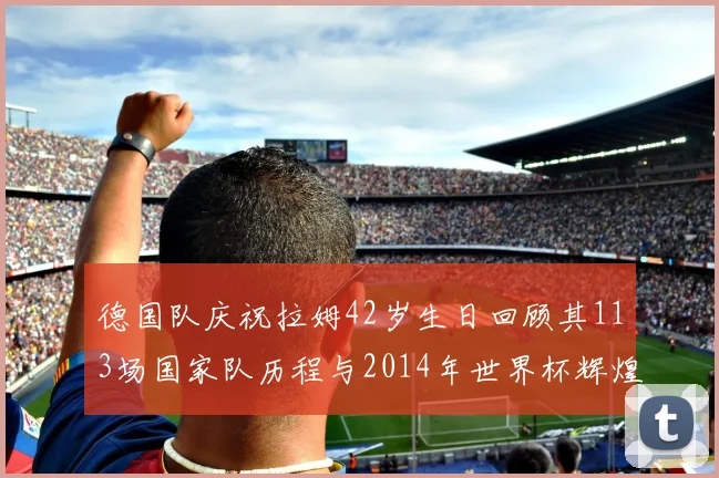德国队庆祝拉姆42岁生日回顾其113场国家队历程与2014年世界杯辉煌