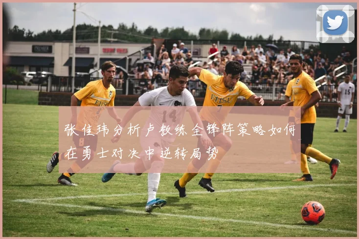 张佳玮分析卢教练全锋阵策略如何在勇士对决中逆转局势