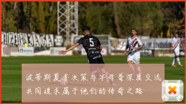 波蒂斯夏季决策与字母哥深度交流共同追求属于他们的传奇之路