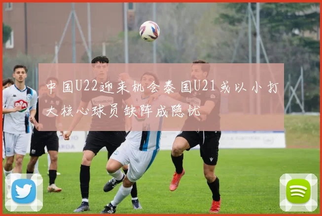 中国U22迎来机会泰国U21或以小打大核心球员缺阵成隐忧