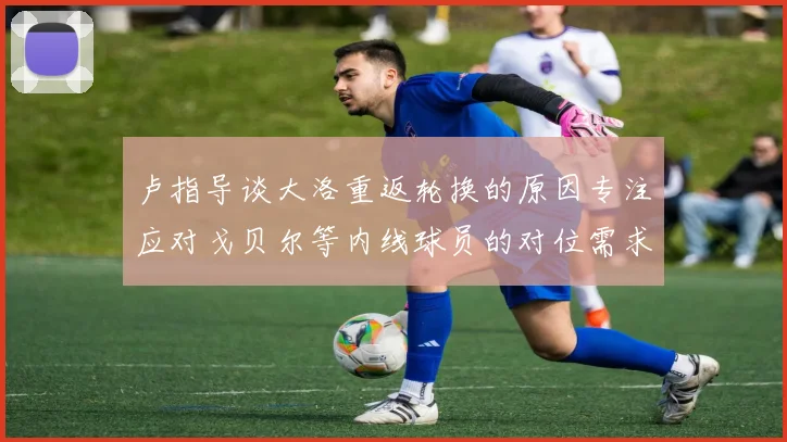 卢指导谈大洛重返轮换的原因专注应对戈贝尔等内线球员的对位需求调整