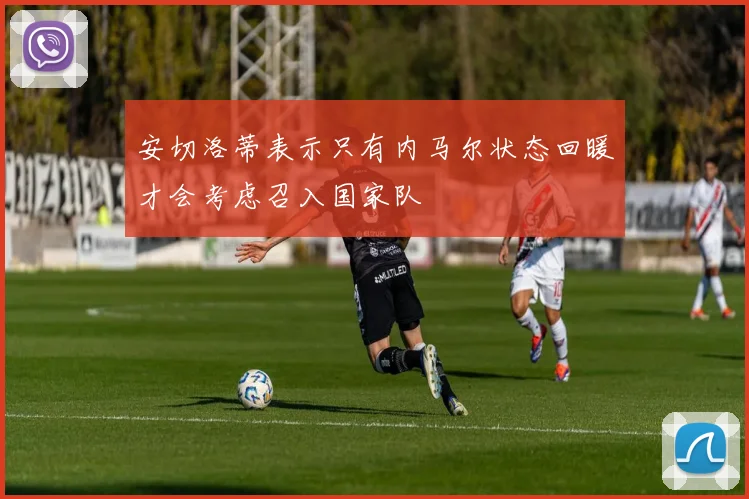 安切洛蒂表示只有内马尔状态回暖才会考虑召入国家队