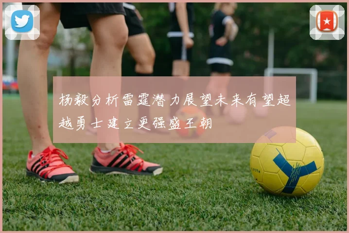 杨毅分析雷霆潜力展望未来有望超越勇士建立更强盛王朝